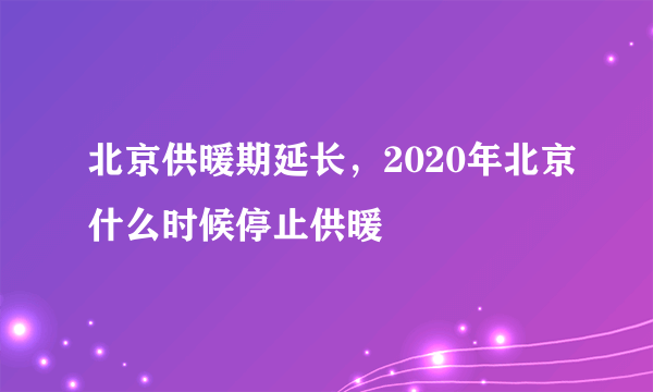 北京供暖期延长，2020年北京什么时候停止供暖