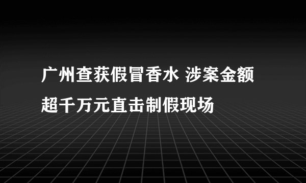 广州查获假冒香水 涉案金额超千万元直击制假现场