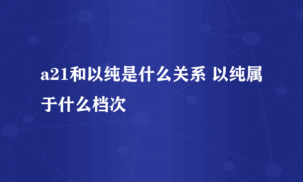 a21和以纯是什么关系 以纯属于什么档次