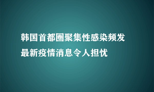 韩国首都圈聚集性感染频发 最新疫情消息令人担忧