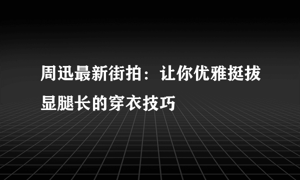 周迅最新街拍：让你优雅挺拔显腿长的穿衣技巧