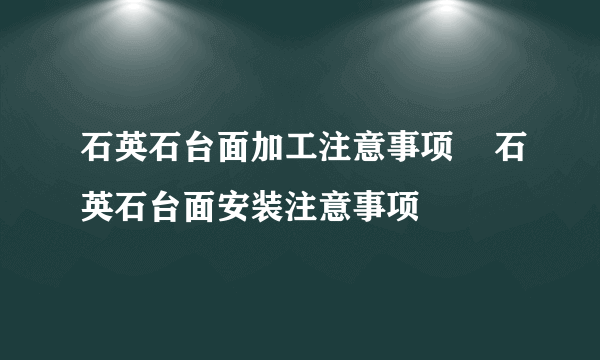 石英石台面加工注意事项    石英石台面安装注意事项