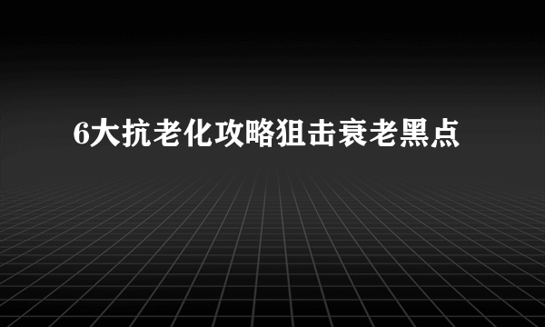 6大抗老化攻略狙击衰老黑点