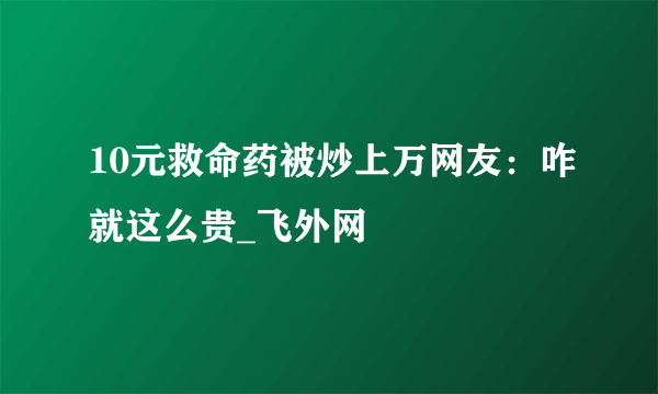 10元救命药被炒上万网友：咋就这么贵_飞外网