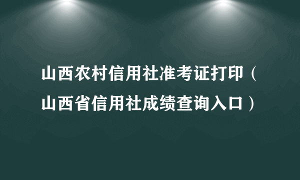 山西农村信用社准考证打印（山西省信用社成绩查询入口）