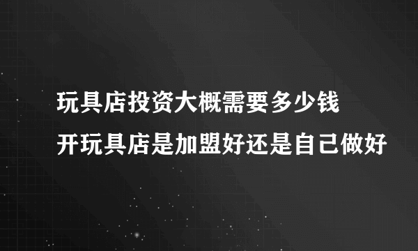 玩具店投资大概需要多少钱 开玩具店是加盟好还是自己做好