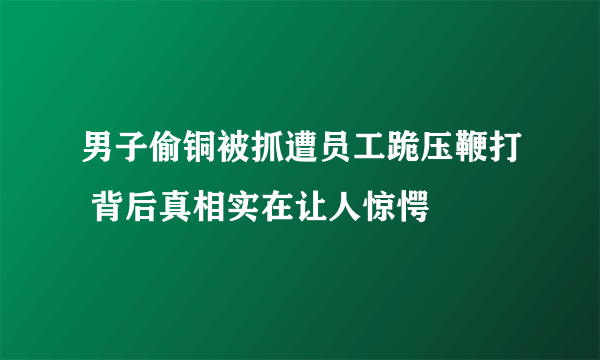 男子偷铜被抓遭员工跪压鞭打 背后真相实在让人惊愕