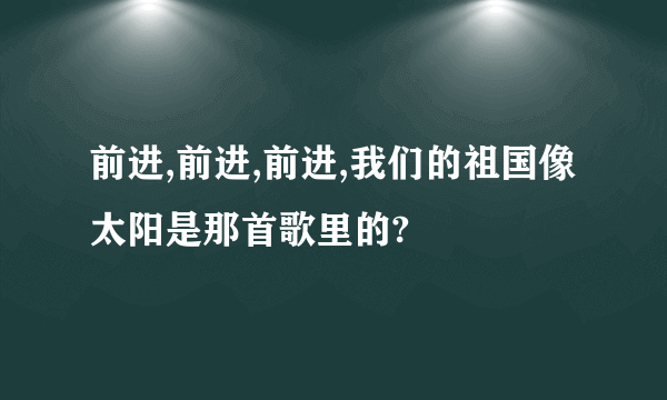 前进,前进,前进,我们的祖国像太阳是那首歌里的?