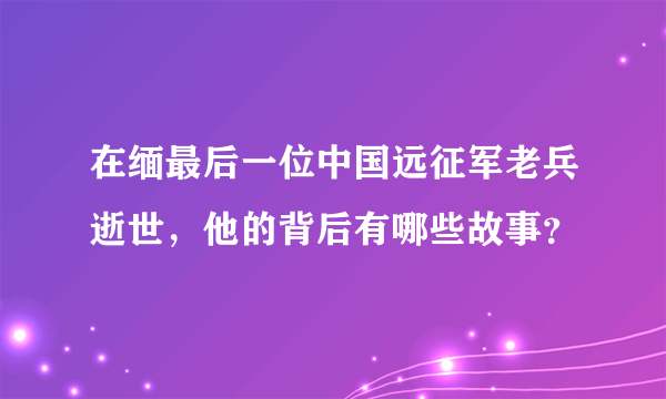 在缅最后一位中国远征军老兵逝世，他的背后有哪些故事？