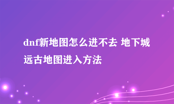 dnf新地图怎么进不去 地下城远古地图进入方法