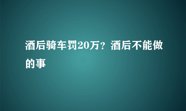 酒后骑车罚20万？酒后不能做的事