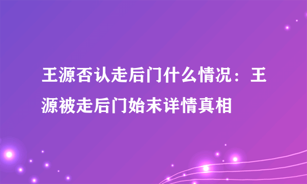 王源否认走后门什么情况：王源被走后门始末详情真相