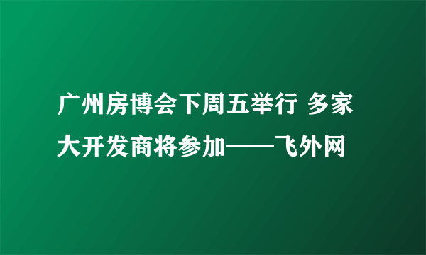 广州房博会下周五举行 多家大开发商将参加——飞外网