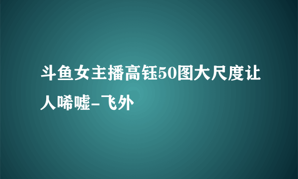 斗鱼女主播高钰50图大尺度让人唏嘘-飞外