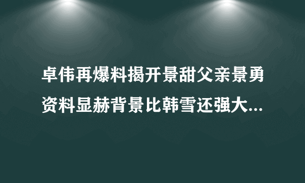 卓伟再爆料揭开景甜父亲景勇资料显赫背景比韩雪还强大几倍_飞外网