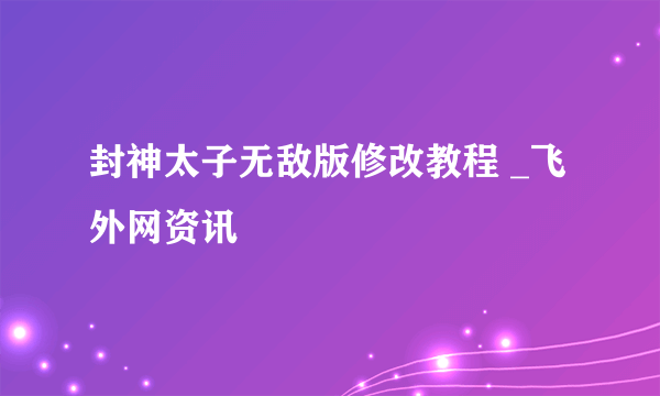 封神太子无敌版修改教程 _飞外网资讯