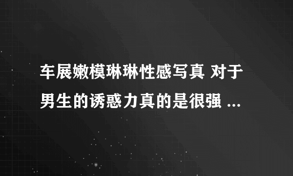 车展嫩模琳琳性感写真 对于男生的诱惑力真的是很强 - 飞外网