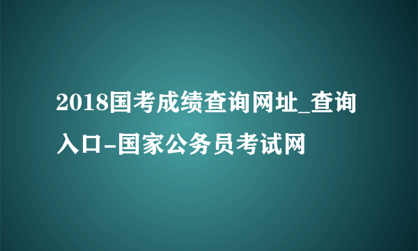 2018国考成绩查询网址_查询入口-国家公务员考试网