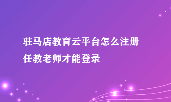 驻马店教育云平台怎么注册 任教老师才能登录