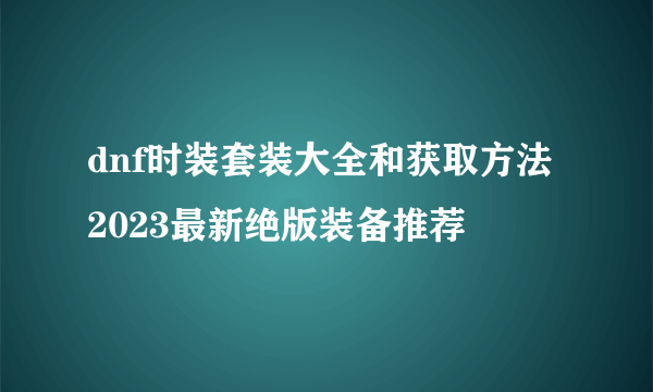 dnf时装套装大全和获取方法 2023最新绝版装备推荐