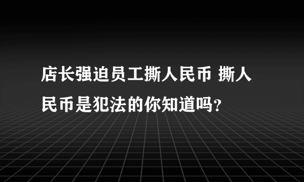 店长强迫员工撕人民币 撕人民币是犯法的你知道吗？