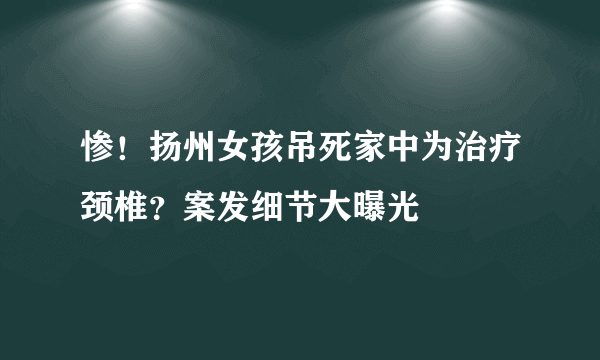 惨！扬州女孩吊死家中为治疗颈椎？案发细节大曝光