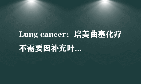 Lung cancer：培美曲塞化疗不需要因补充叶酸而延迟