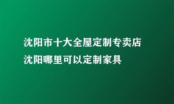 沈阳市十大全屋定制专卖店 沈阳哪里可以定制家具