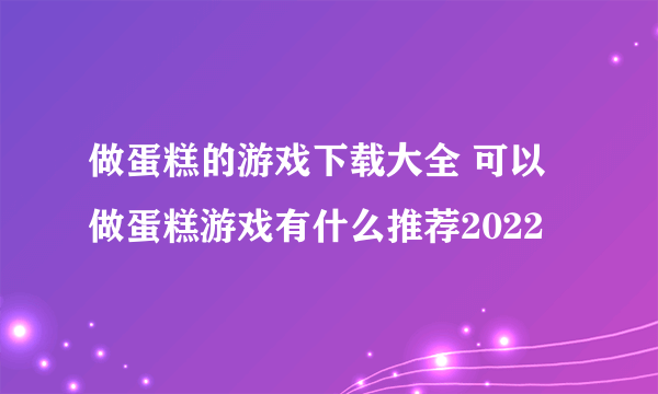 做蛋糕的游戏下载大全 可以做蛋糕游戏有什么推荐2022