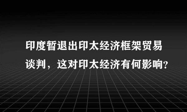 印度暂退出印太经济框架贸易谈判，这对印太经济有何影响？