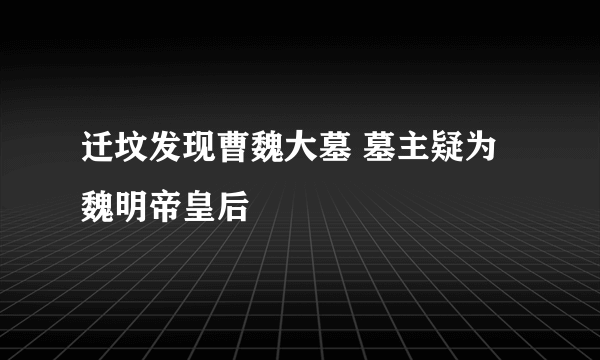 迁坟发现曹魏大墓 墓主疑为魏明帝皇后