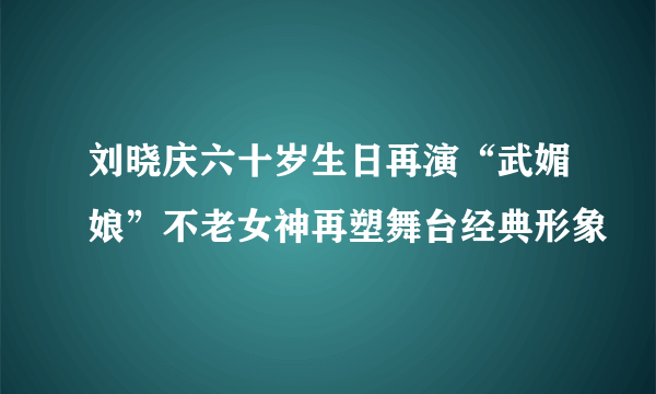 刘晓庆六十岁生日再演“武媚娘”不老女神再塑舞台经典形象