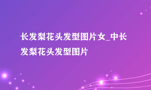 长发梨花头发型图片女_中长发梨花头发型图片