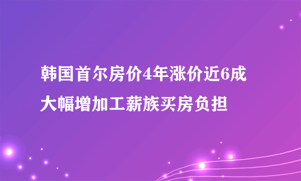 韩国首尔房价4年涨价近6成 大幅增加工薪族买房负担