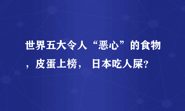 世界五大令人“恶心”的食物，皮蛋上榜， 日本吃人屎？