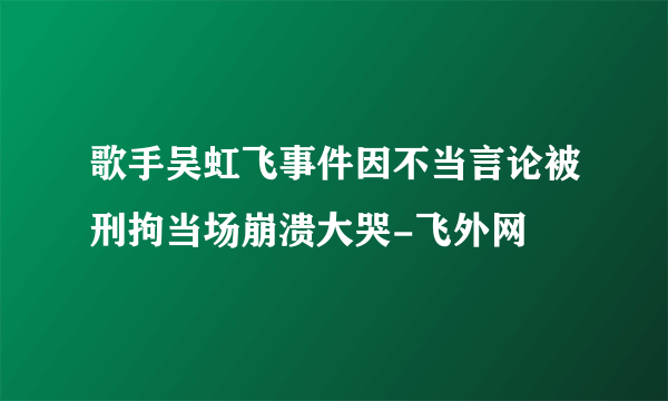 歌手吴虹飞事件因不当言论被刑拘当场崩溃大哭-飞外网