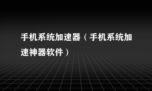 手机系统加速器（手机系统加速神器软件）