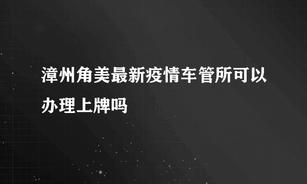 漳州角美最新疫情车管所可以办理上牌吗