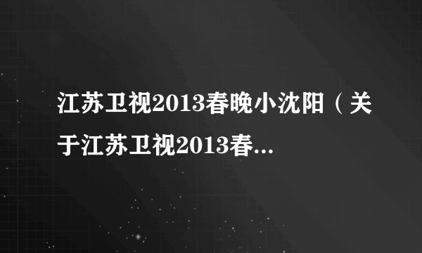 江苏卫视2013春晚小沈阳（关于江苏卫视2013春晚小沈阳的简介）