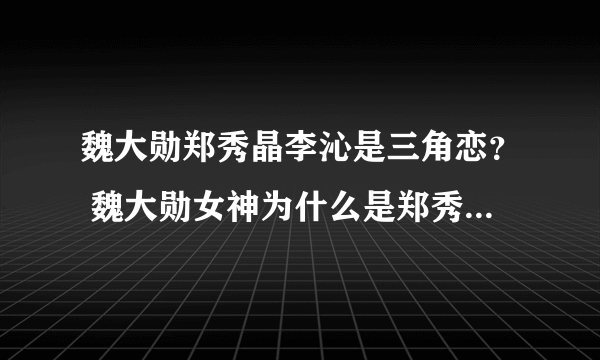 魏大勋郑秀晶李沁是三角恋？ 魏大勋女神为什么是郑秀晶_飞外网