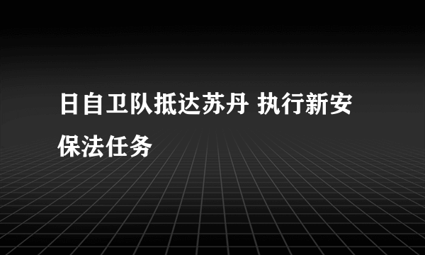 日自卫队抵达苏丹 执行新安保法任务