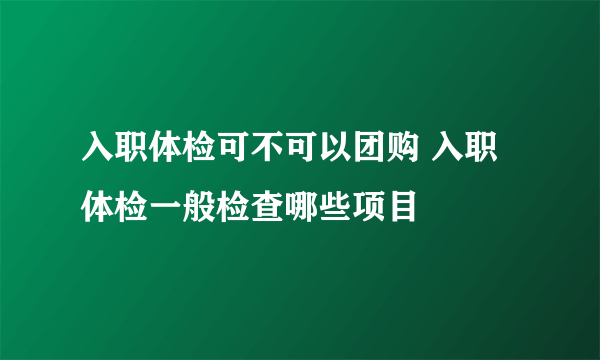 入职体检可不可以团购 入职体检一般检查哪些项目