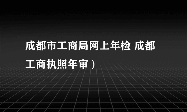 成都市工商局网上年检 成都工商执照年审）