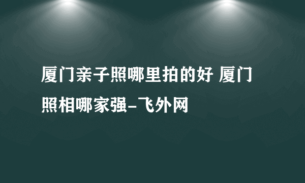 厦门亲子照哪里拍的好 厦门照相哪家强-飞外网