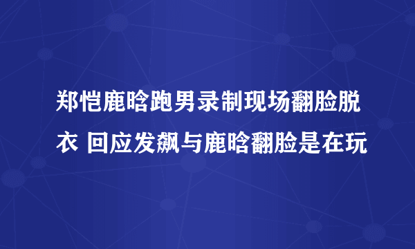 郑恺鹿晗跑男录制现场翻脸脱衣 回应发飙与鹿晗翻脸是在玩