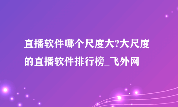 直播软件哪个尺度大?大尺度的直播软件排行榜_飞外网