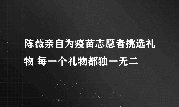 陈薇亲自为疫苗志愿者挑选礼物 每一个礼物都独一无二