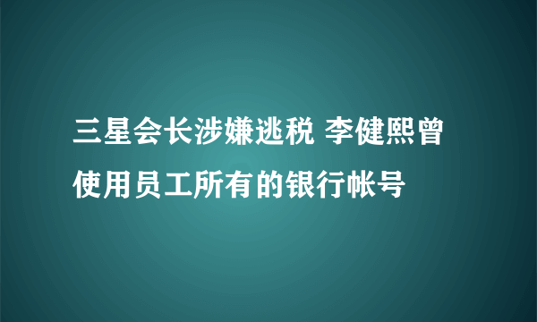 三星会长涉嫌逃税 李健熙曾使用员工所有的银行帐号