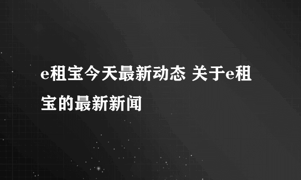 e租宝今天最新动态 关于e租宝的最新新闻