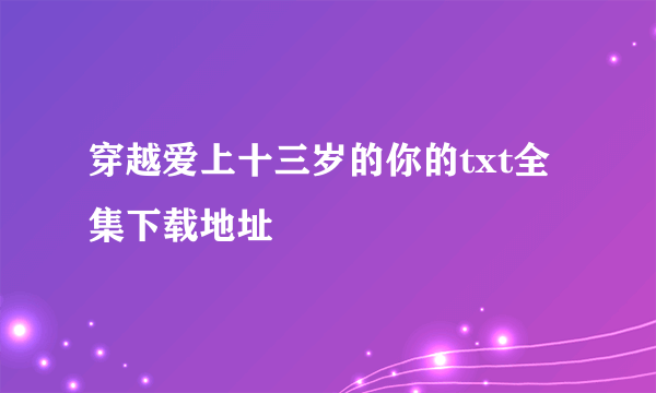 穿越爱上十三岁的你的txt全集下载地址